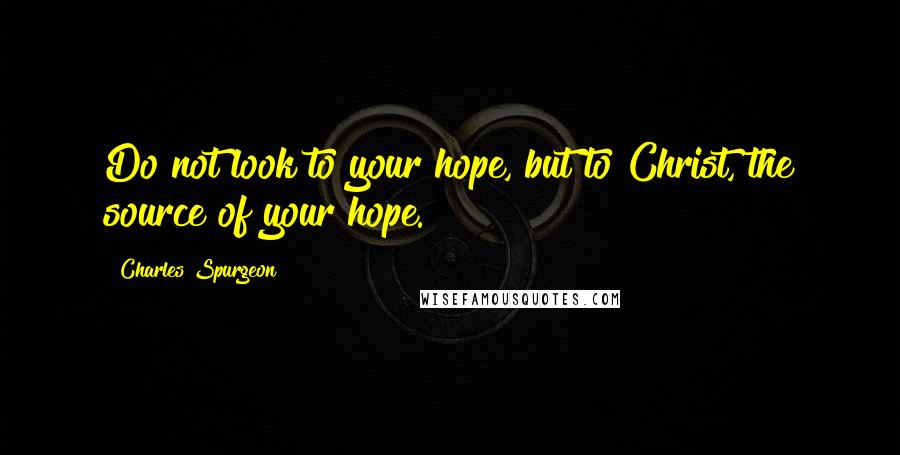 Charles Spurgeon Quotes: Do not look to your hope, but to Christ, the source of your hope.