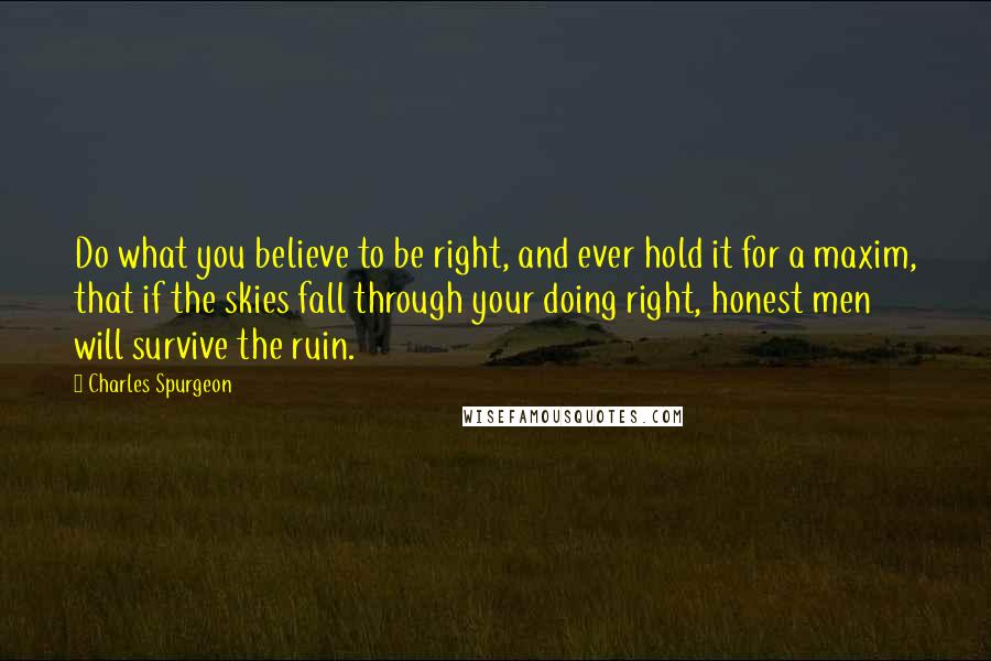 Charles Spurgeon Quotes: Do what you believe to be right, and ever hold it for a maxim, that if the skies fall through your doing right, honest men will survive the ruin.