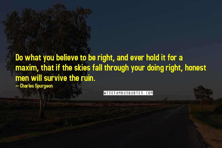 Charles Spurgeon Quotes: Do what you believe to be right, and ever hold it for a maxim, that if the skies fall through your doing right, honest men will survive the ruin.