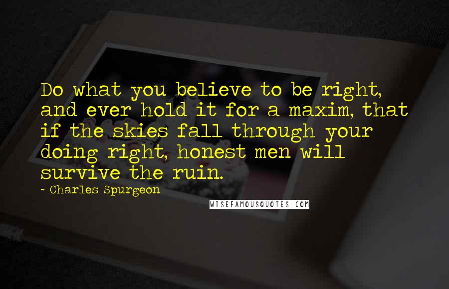 Charles Spurgeon Quotes: Do what you believe to be right, and ever hold it for a maxim, that if the skies fall through your doing right, honest men will survive the ruin.