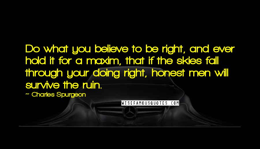 Charles Spurgeon Quotes: Do what you believe to be right, and ever hold it for a maxim, that if the skies fall through your doing right, honest men will survive the ruin.