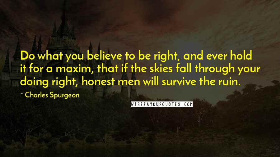 Charles Spurgeon Quotes: Do what you believe to be right, and ever hold it for a maxim, that if the skies fall through your doing right, honest men will survive the ruin.