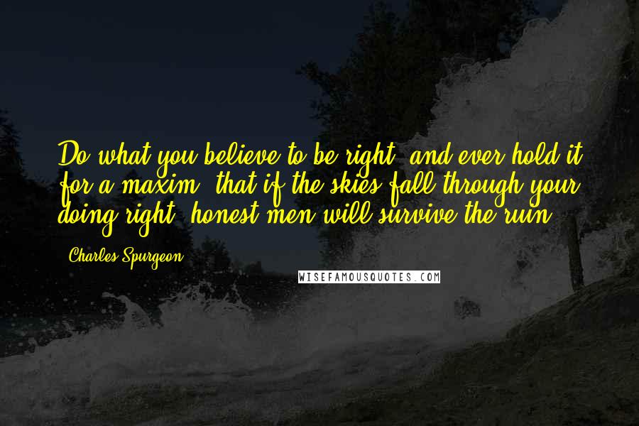 Charles Spurgeon Quotes: Do what you believe to be right, and ever hold it for a maxim, that if the skies fall through your doing right, honest men will survive the ruin.