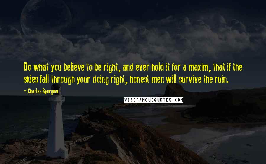Charles Spurgeon Quotes: Do what you believe to be right, and ever hold it for a maxim, that if the skies fall through your doing right, honest men will survive the ruin.