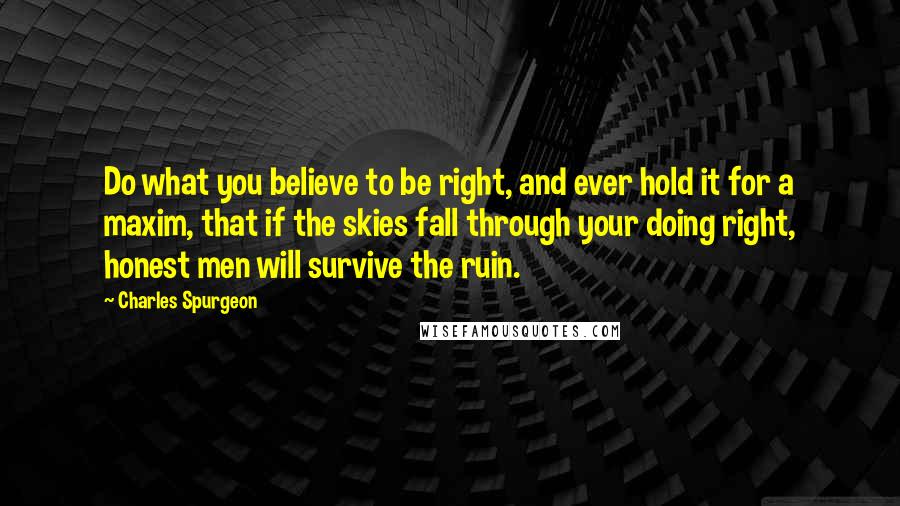 Charles Spurgeon Quotes: Do what you believe to be right, and ever hold it for a maxim, that if the skies fall through your doing right, honest men will survive the ruin.