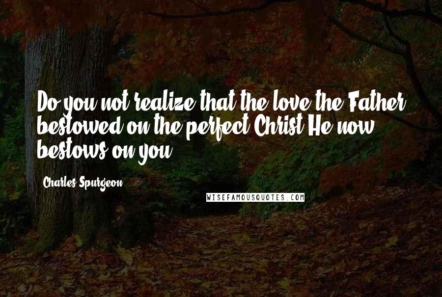 Charles Spurgeon Quotes: Do you not realize that the love the Father bestowed on the perfect Christ He now bestows on you?