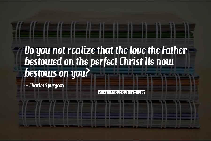Charles Spurgeon Quotes: Do you not realize that the love the Father bestowed on the perfect Christ He now bestows on you?