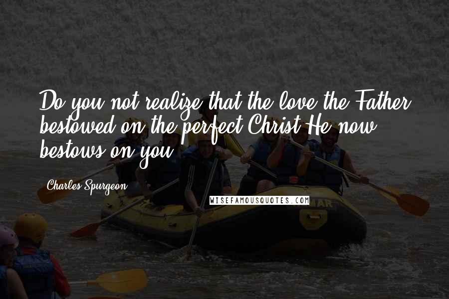 Charles Spurgeon Quotes: Do you not realize that the love the Father bestowed on the perfect Christ He now bestows on you?