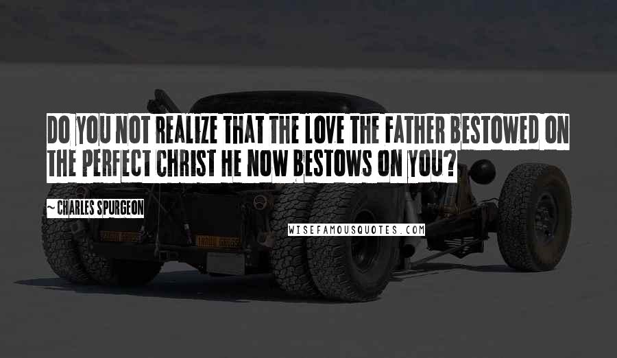 Charles Spurgeon Quotes: Do you not realize that the love the Father bestowed on the perfect Christ He now bestows on you?
