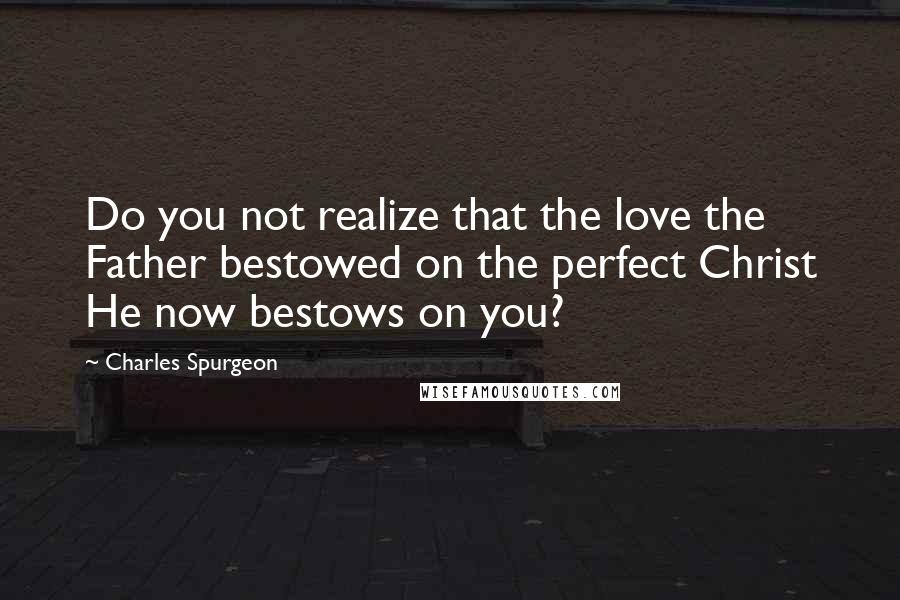 Charles Spurgeon Quotes: Do you not realize that the love the Father bestowed on the perfect Christ He now bestows on you?