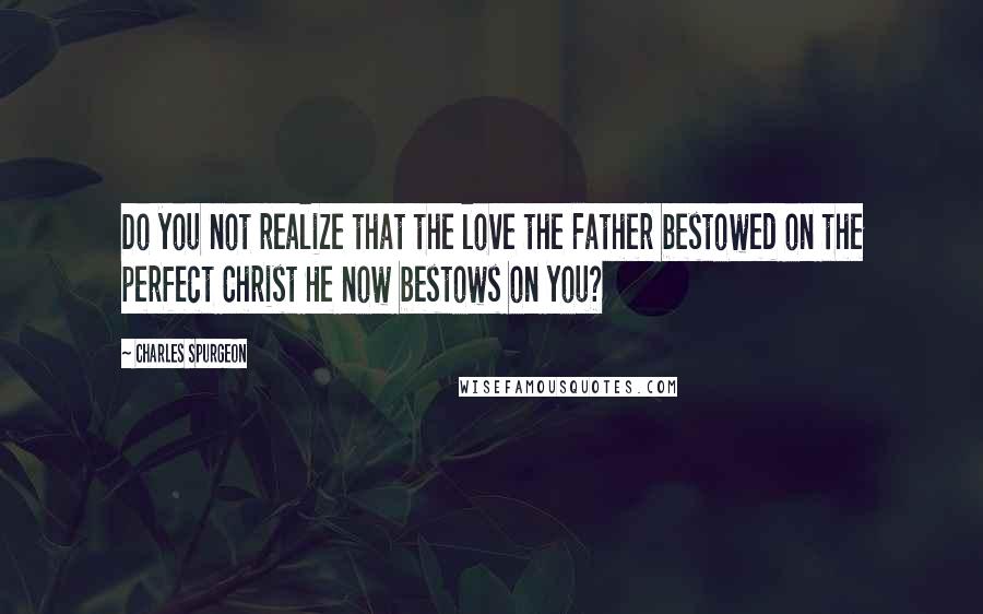 Charles Spurgeon Quotes: Do you not realize that the love the Father bestowed on the perfect Christ He now bestows on you?