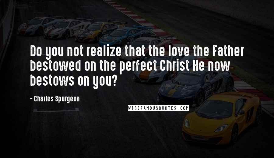 Charles Spurgeon Quotes: Do you not realize that the love the Father bestowed on the perfect Christ He now bestows on you?