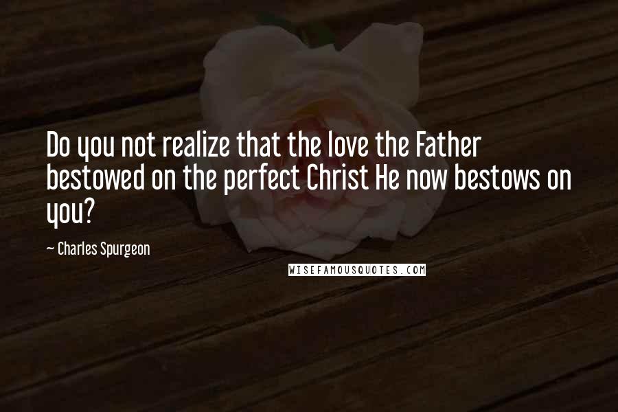 Charles Spurgeon Quotes: Do you not realize that the love the Father bestowed on the perfect Christ He now bestows on you?