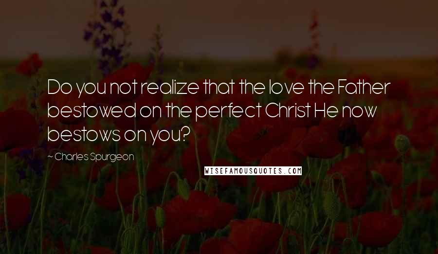 Charles Spurgeon Quotes: Do you not realize that the love the Father bestowed on the perfect Christ He now bestows on you?