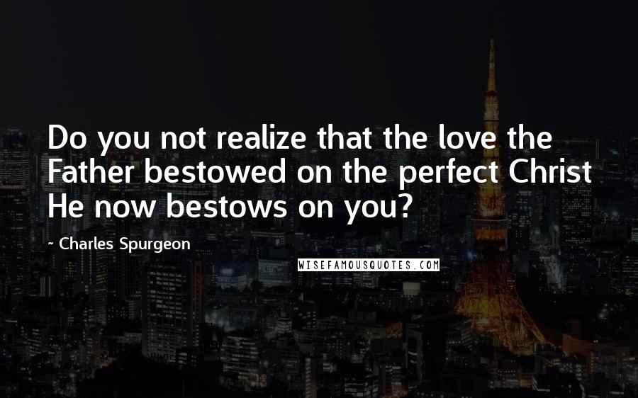 Charles Spurgeon Quotes: Do you not realize that the love the Father bestowed on the perfect Christ He now bestows on you?