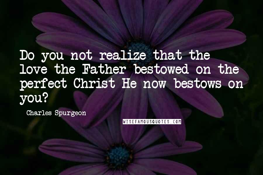 Charles Spurgeon Quotes: Do you not realize that the love the Father bestowed on the perfect Christ He now bestows on you?