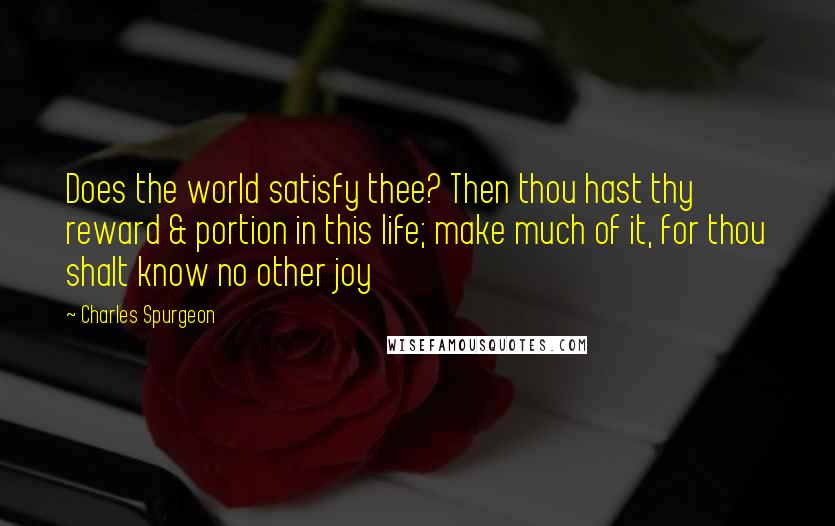 Charles Spurgeon Quotes: Does the world satisfy thee? Then thou hast thy reward & portion in this life; make much of it, for thou shalt know no other joy