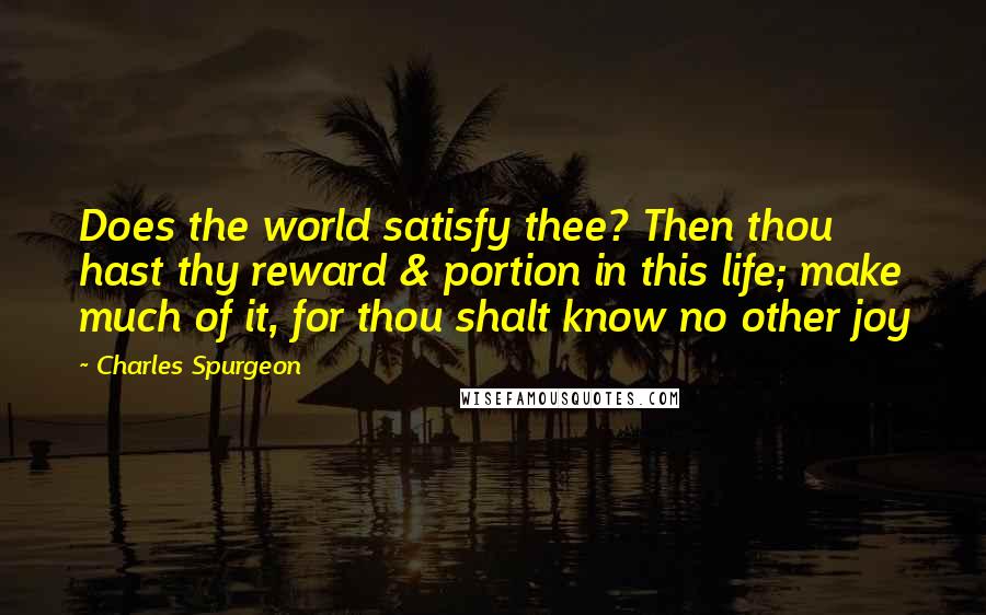 Charles Spurgeon Quotes: Does the world satisfy thee? Then thou hast thy reward & portion in this life; make much of it, for thou shalt know no other joy