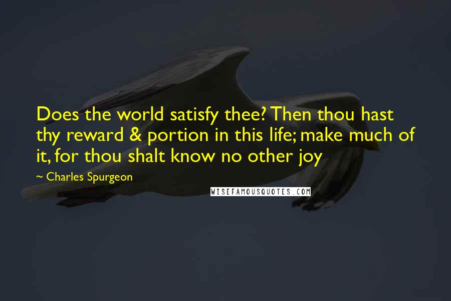 Charles Spurgeon Quotes: Does the world satisfy thee? Then thou hast thy reward & portion in this life; make much of it, for thou shalt know no other joy