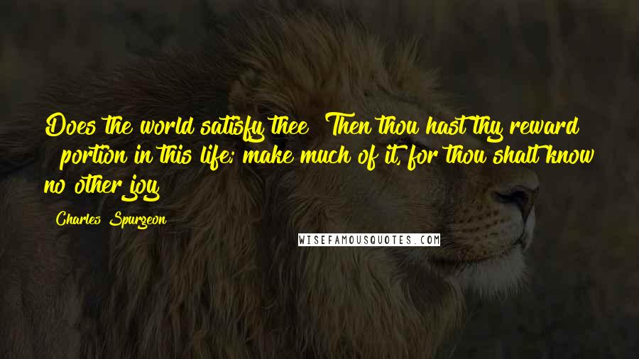 Charles Spurgeon Quotes: Does the world satisfy thee? Then thou hast thy reward & portion in this life; make much of it, for thou shalt know no other joy