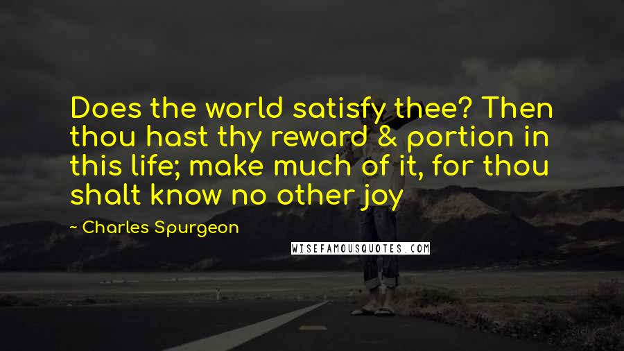 Charles Spurgeon Quotes: Does the world satisfy thee? Then thou hast thy reward & portion in this life; make much of it, for thou shalt know no other joy