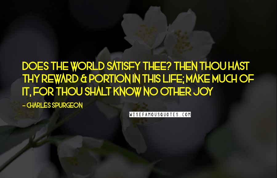 Charles Spurgeon Quotes: Does the world satisfy thee? Then thou hast thy reward & portion in this life; make much of it, for thou shalt know no other joy