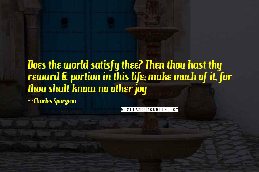 Charles Spurgeon Quotes: Does the world satisfy thee? Then thou hast thy reward & portion in this life; make much of it, for thou shalt know no other joy