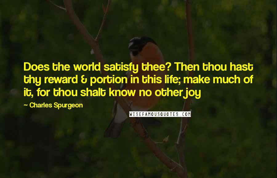 Charles Spurgeon Quotes: Does the world satisfy thee? Then thou hast thy reward & portion in this life; make much of it, for thou shalt know no other joy