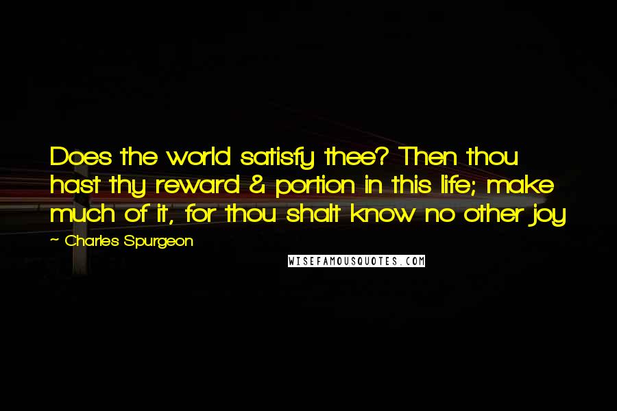Charles Spurgeon Quotes: Does the world satisfy thee? Then thou hast thy reward & portion in this life; make much of it, for thou shalt know no other joy