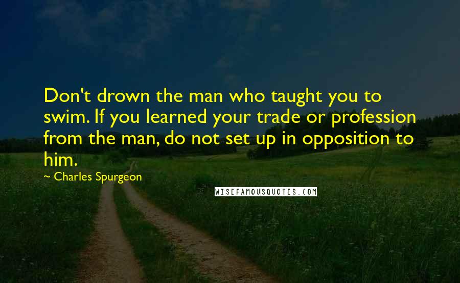 Charles Spurgeon Quotes: Don't drown the man who taught you to swim. If you learned your trade or profession from the man, do not set up in opposition to him.