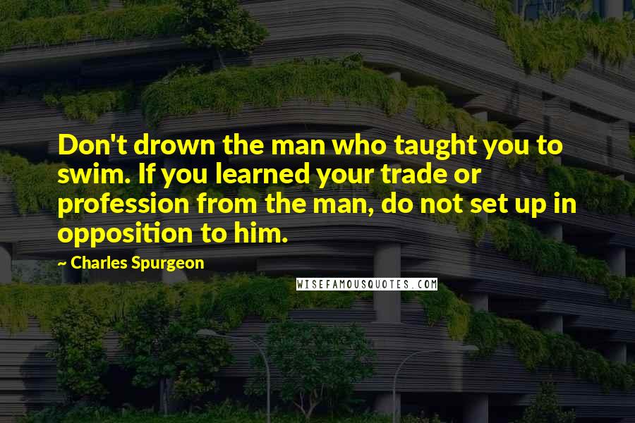 Charles Spurgeon Quotes: Don't drown the man who taught you to swim. If you learned your trade or profession from the man, do not set up in opposition to him.