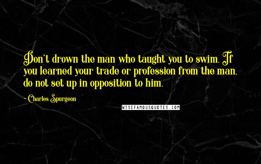 Charles Spurgeon Quotes: Don't drown the man who taught you to swim. If you learned your trade or profession from the man, do not set up in opposition to him.