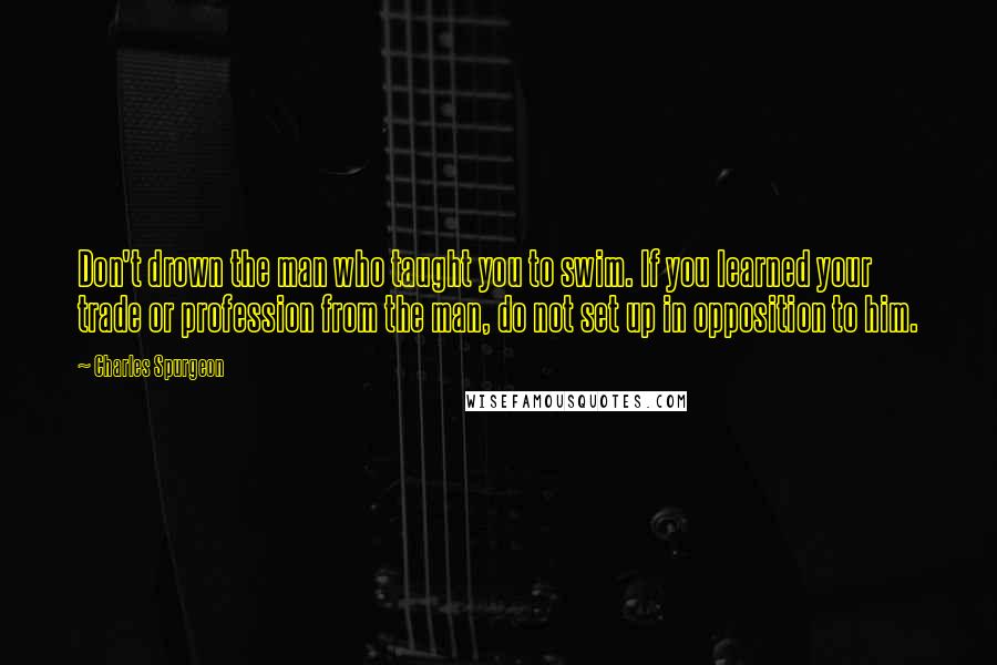 Charles Spurgeon Quotes: Don't drown the man who taught you to swim. If you learned your trade or profession from the man, do not set up in opposition to him.