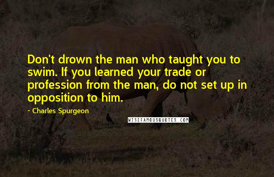 Charles Spurgeon Quotes: Don't drown the man who taught you to swim. If you learned your trade or profession from the man, do not set up in opposition to him.