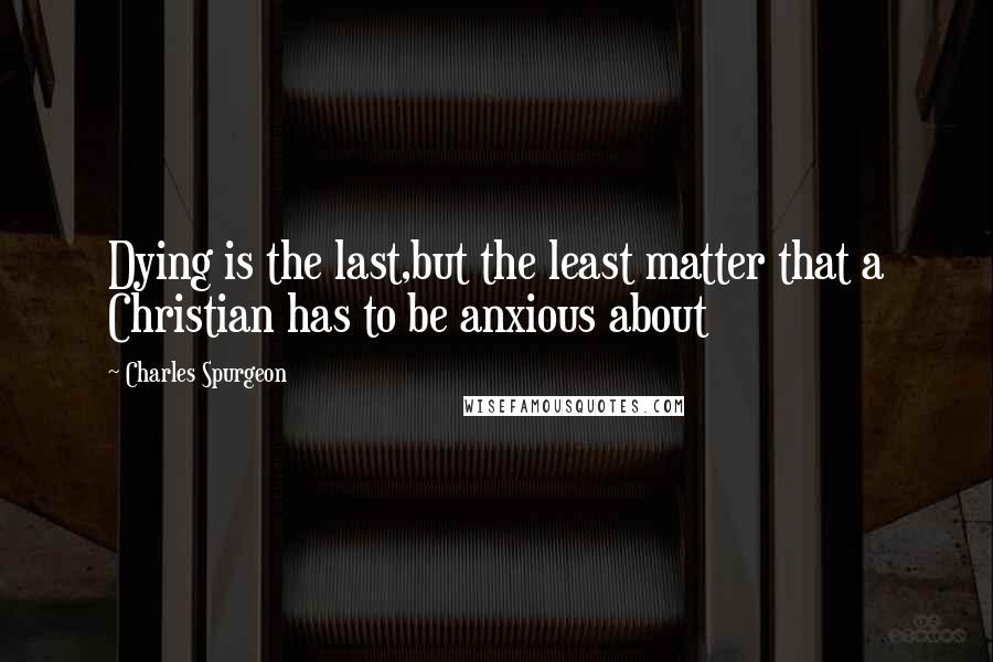 Charles Spurgeon Quotes: Dying is the last,but the least matter that a Christian has to be anxious about
