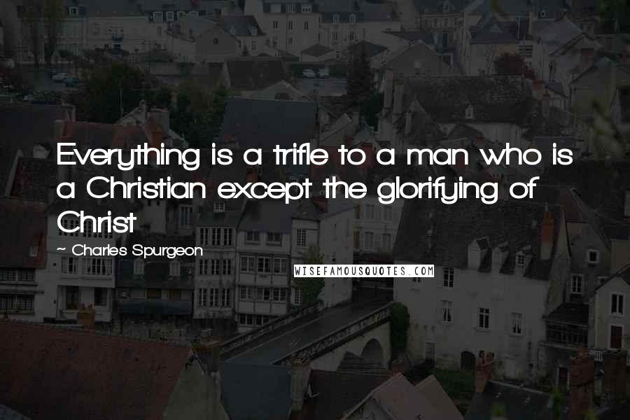 Charles Spurgeon Quotes: Everything is a trifle to a man who is a Christian except the glorifying of Christ