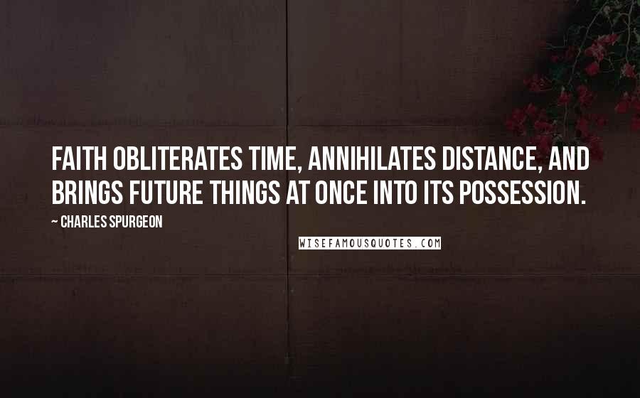 Charles Spurgeon Quotes: Faith obliterates time, annihilates distance, and brings future things at once into its possession.