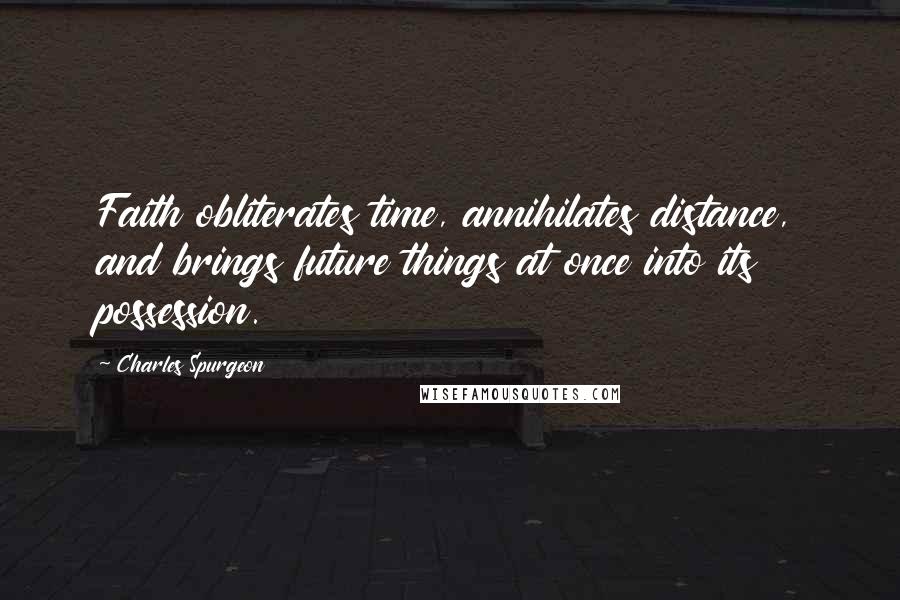 Charles Spurgeon Quotes: Faith obliterates time, annihilates distance, and brings future things at once into its possession.