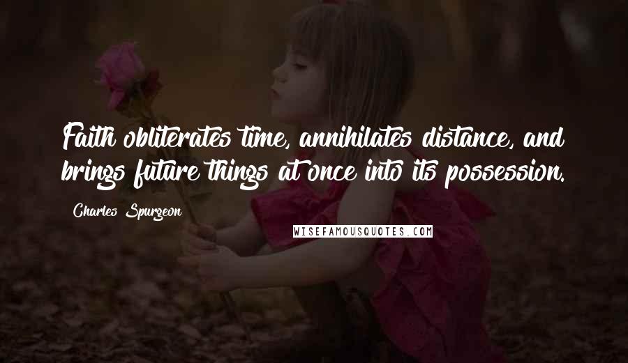 Charles Spurgeon Quotes: Faith obliterates time, annihilates distance, and brings future things at once into its possession.