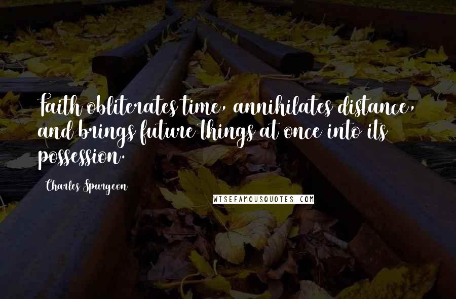 Charles Spurgeon Quotes: Faith obliterates time, annihilates distance, and brings future things at once into its possession.