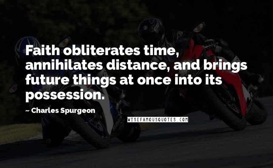 Charles Spurgeon Quotes: Faith obliterates time, annihilates distance, and brings future things at once into its possession.