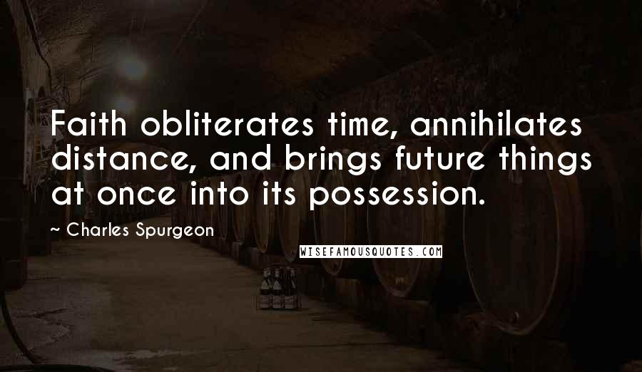 Charles Spurgeon Quotes: Faith obliterates time, annihilates distance, and brings future things at once into its possession.