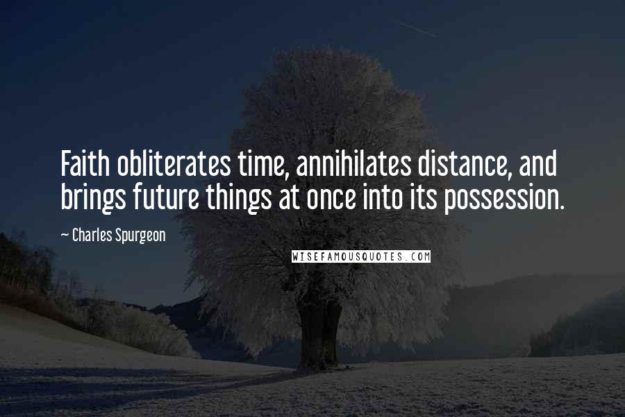 Charles Spurgeon Quotes: Faith obliterates time, annihilates distance, and brings future things at once into its possession.