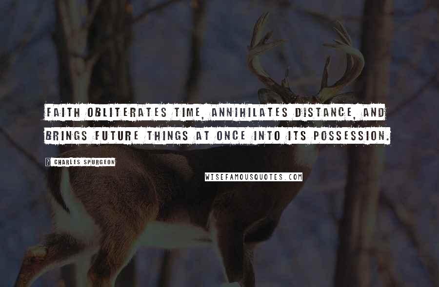 Charles Spurgeon Quotes: Faith obliterates time, annihilates distance, and brings future things at once into its possession.