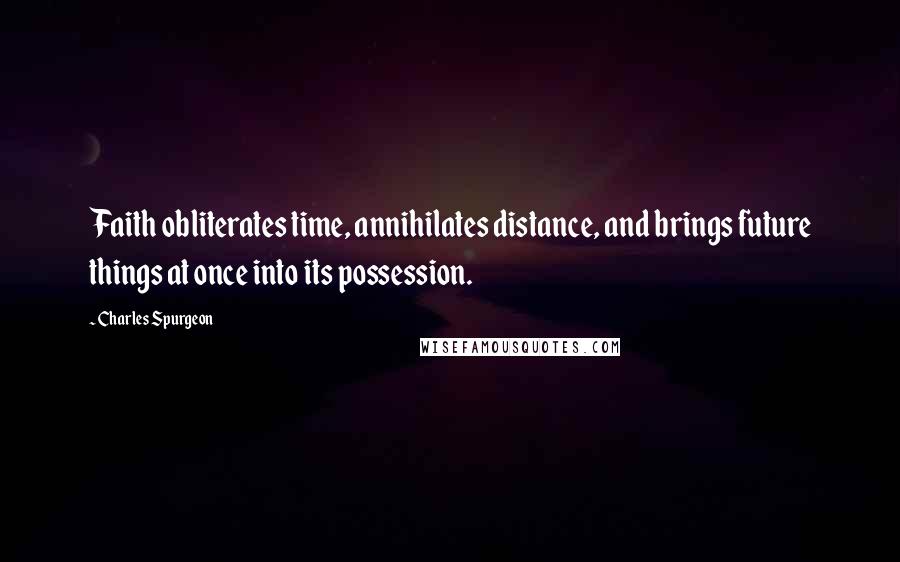 Charles Spurgeon Quotes: Faith obliterates time, annihilates distance, and brings future things at once into its possession.