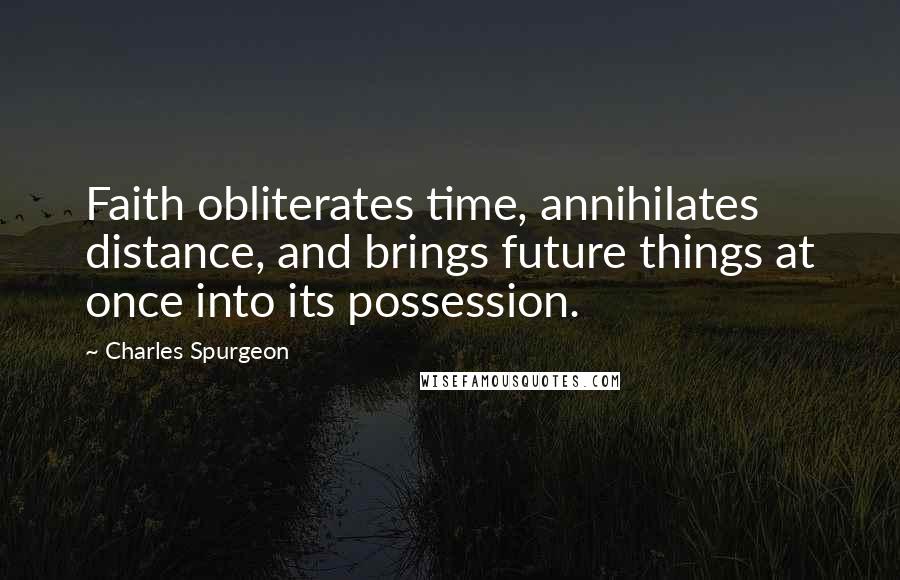 Charles Spurgeon Quotes: Faith obliterates time, annihilates distance, and brings future things at once into its possession.