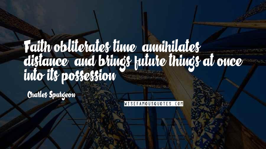 Charles Spurgeon Quotes: Faith obliterates time, annihilates distance, and brings future things at once into its possession.