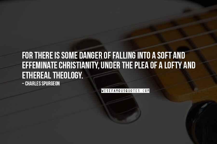 Charles Spurgeon Quotes: For there is some danger of falling into a soft and effeminate Christianity, under the plea of a lofty and ethereal theology.