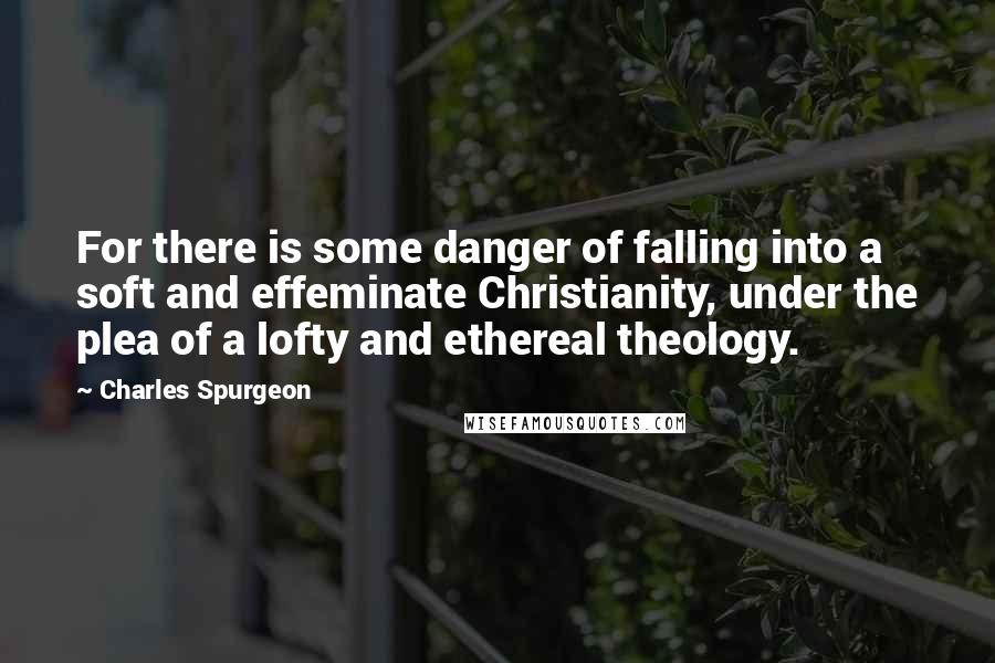 Charles Spurgeon Quotes: For there is some danger of falling into a soft and effeminate Christianity, under the plea of a lofty and ethereal theology.