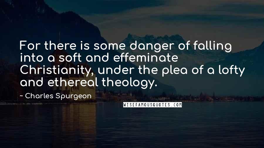 Charles Spurgeon Quotes: For there is some danger of falling into a soft and effeminate Christianity, under the plea of a lofty and ethereal theology.